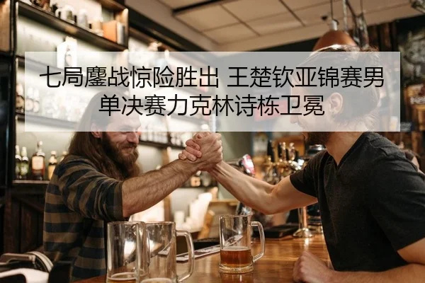 七局鏖战惊险胜出 王楚钦亚锦赛男单决赛力克林诗栋卫冕